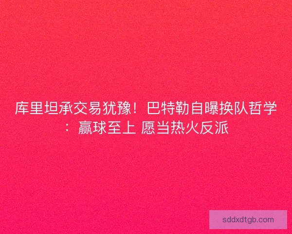 库里坦承交易犹豫！巴特勒自曝换队哲学：赢球至上 愿当热火反派