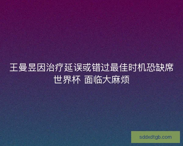 王曼昱因治疗延误或错过最佳时机恐缺席世界杯 面临大麻烦