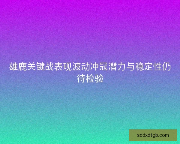 雄鹿关键战表现波动冲冠潜力与稳定性仍待检验