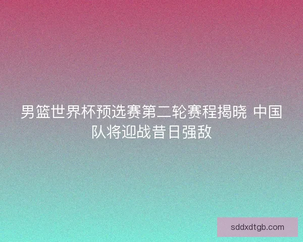 男篮世界杯预选赛第二轮赛程揭晓 中国队将迎战昔日强敌
