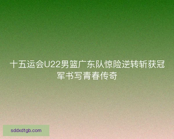 十五运会U22男篮广东队惊险逆转斩获冠军书写青春传奇