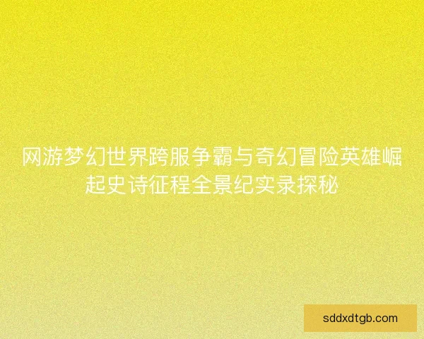 网游梦幻世界跨服争霸与奇幻冒险英雄崛起史诗征程全景纪实录探秘